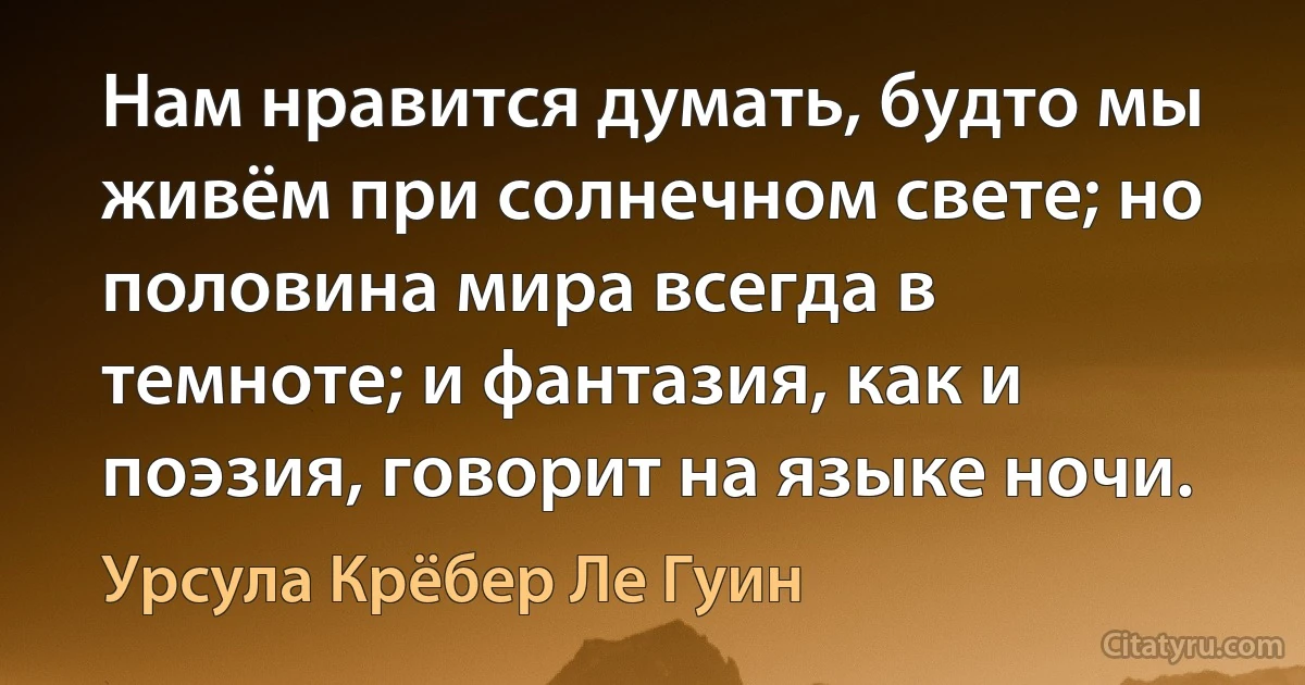 Нам нравится думать, будто мы живём при солнечном свете; но половина мира всегда в темноте; и фантазия, как и поэзия, говорит на языке ночи. (Урсула Крёбер Ле Гуин)