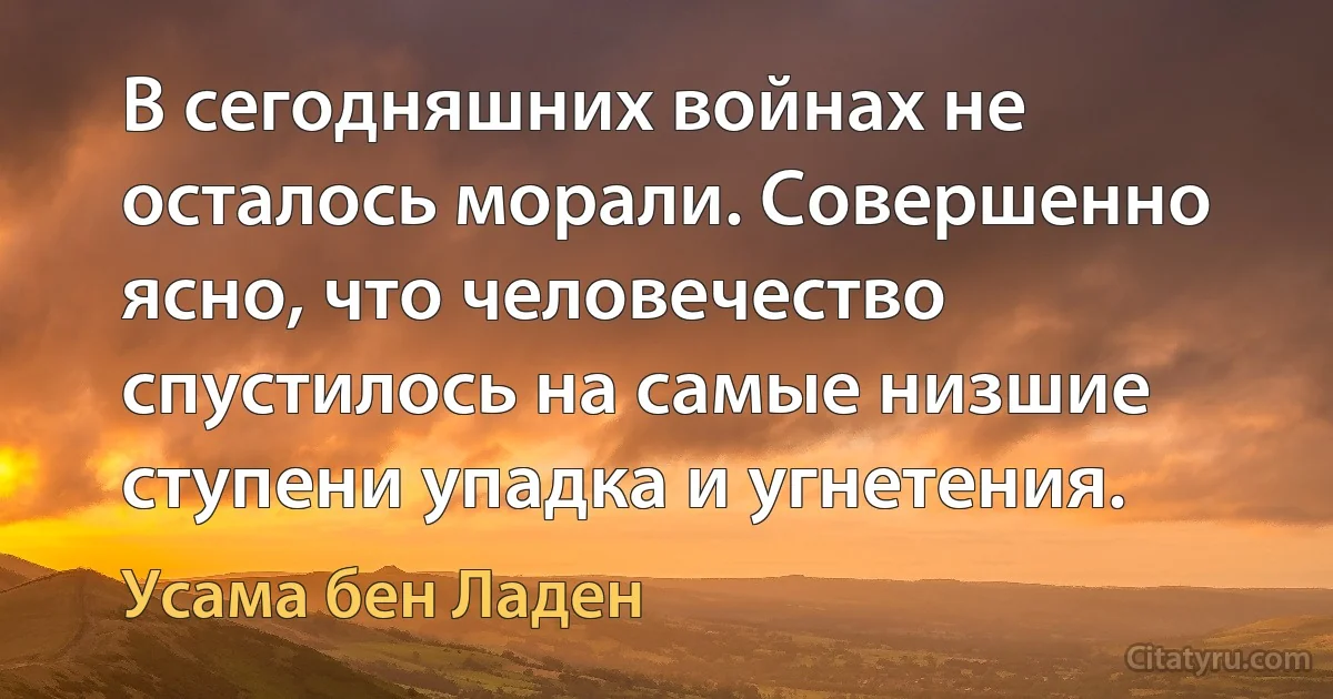 В сегодняшних войнах не осталось морали. Совершенно ясно, что человечество спустилось на самые низшие ступени упадка и угнетения. (Усама бeн Ладен)