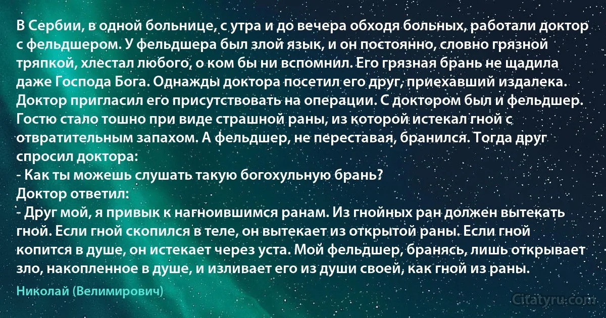 В Сербии, в одной больнице, с утра и до вечера обходя больных, работали доктор с фельдшером. У фельдшера был злой язык, и он постоянно, словно грязной тряпкой, хлестал любого, о ком бы ни вспомнил. Его грязная брань не щадила даже Господа Бога. Однажды доктора посетил его друг, приехавший издалека. Доктор пригласил его присутствовать на операции. С доктором был и фельдшер.
Гостю стало тошно при виде страшной раны, из которой истекал гной с отвратительным запахом. А фельдшер, не переставая, бранился. Тогда друг спросил доктора:
- Как ты можешь слушать такую богохульную брань?
Доктор ответил:
- Друг мой, я привык к нагноившимся ранам. Из гнойных ран должен вытекать гной. Если гной скопился в теле, он вытекает из открытой раны. Если гной копится в душе, он истекает через уста. Мой фельдшер, бранясь, лишь открывает зло, накопленное в душе, и изливает его из души своей, как гной из раны. (Николай (Велимирович))