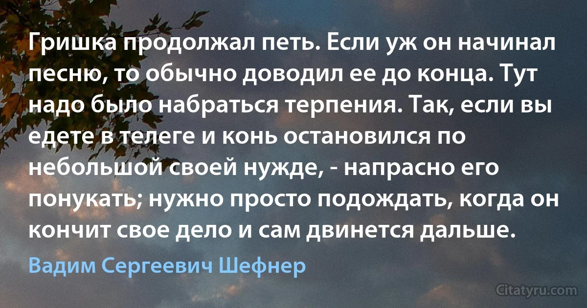 Гришка продолжал петь. Если уж он начинал песню, то обычно доводил ее до конца. Тут надо было набраться терпения. Так, если вы едете в телеге и конь остановился по небольшой своей нужде, - напрасно его понукать; нужно просто подождать, когда он кончит свое дело и сам двинется дальше. (Вадим Сергеевич Шефнер)