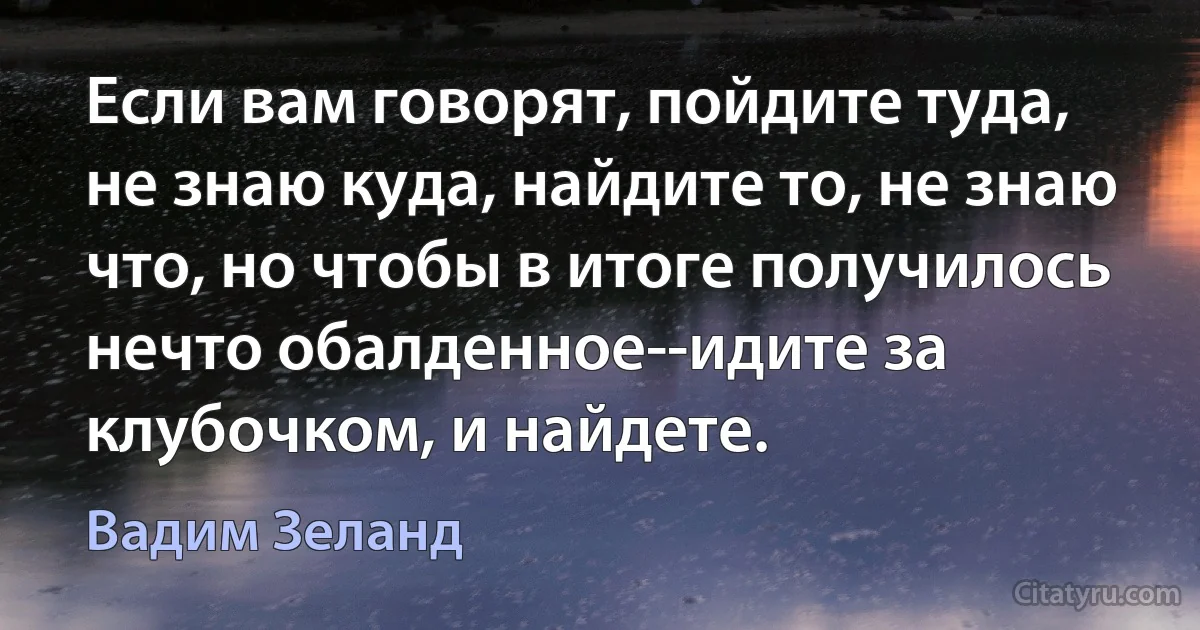 Если вам говорят, пойдите туда, не знаю куда, найдите то, не знаю что, но чтобы в итоге получилось нечто обалденное--идите за клубочком, и найдете. (Вадим Зеланд)