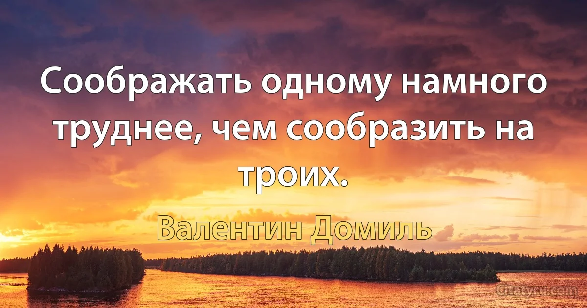 Соображать одному намного труднее, чем сообразить на троих. (Валентин Домиль)