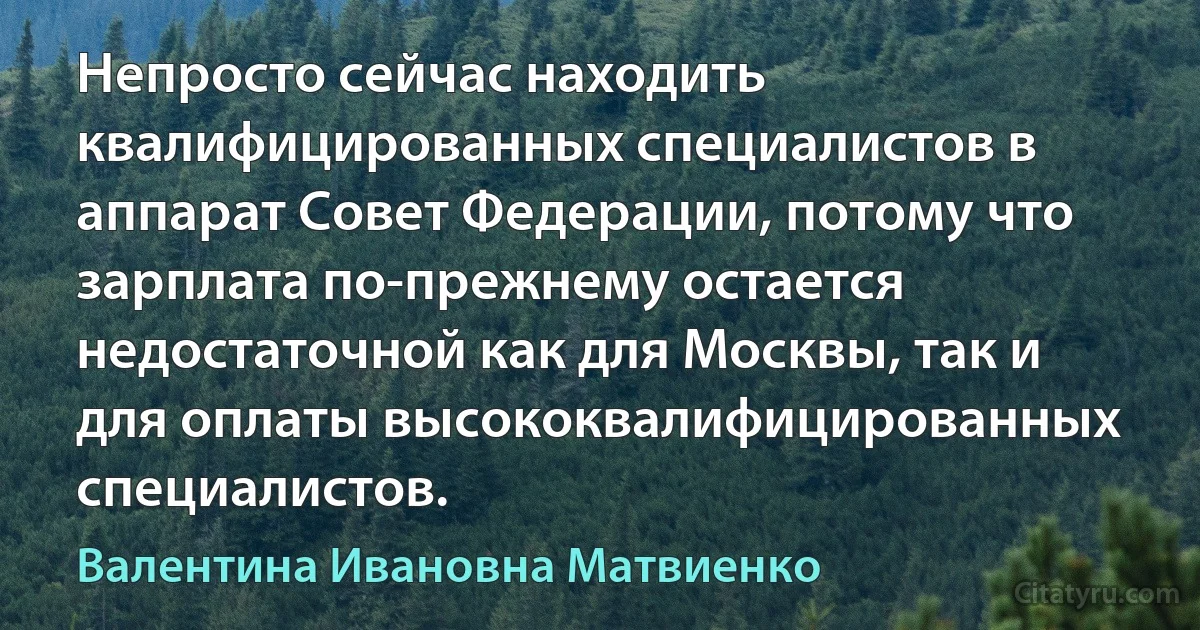 Непросто сейчас находить квалифицированных специалистов в аппарат Совет Федерации, потому что зарплата по-прежнему остается недостаточной как для Москвы, так и для оплаты высококвалифицированных специалистов. (Валентина Ивановна Матвиенко)