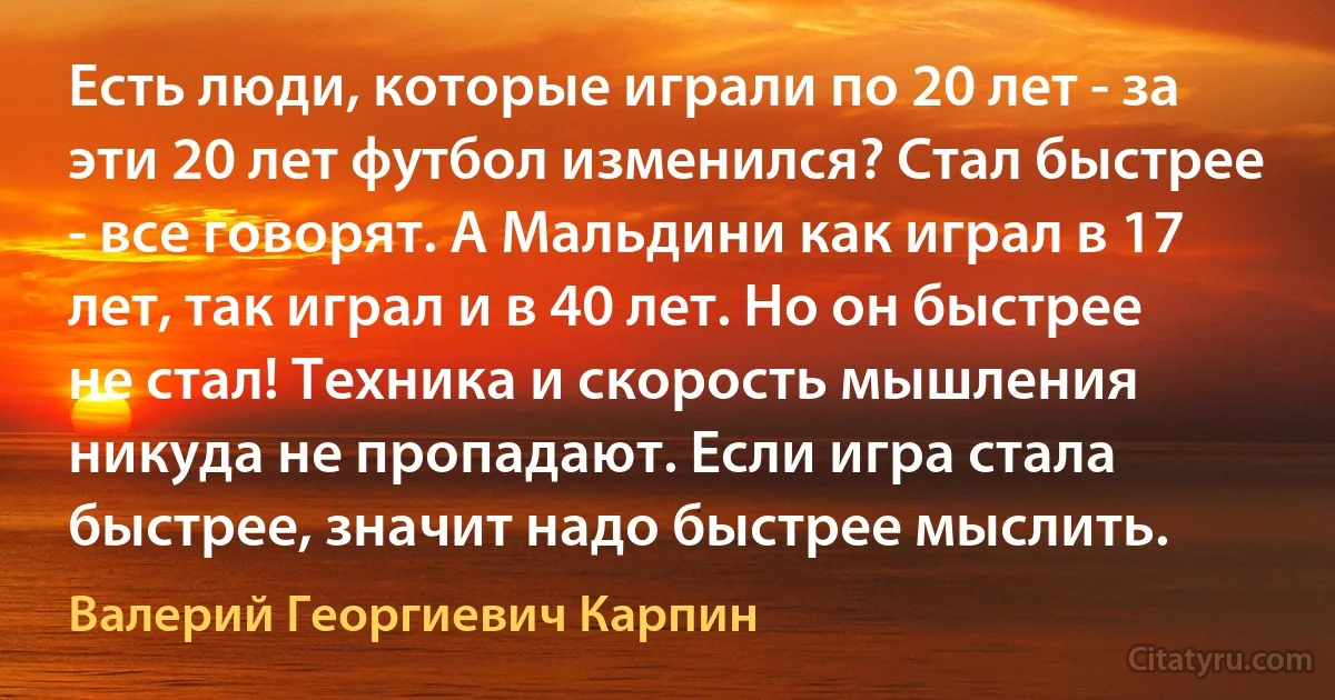 Есть люди, которые играли по 20 лет - за эти 20 лет футбол изменился? Стал быстрее - все говорят. А Мальдини как играл в 17 лет, так играл и в 40 лет. Но он быстрее не стал! Техника и скорость мышления никуда не пропадают. Если игра стала быстрее, значит надо быстрее мыслить. (Валерий Георгиевич Карпин)