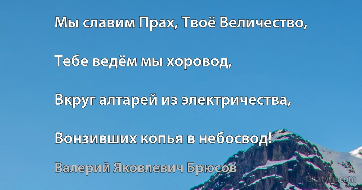 Мы славим Прах, Твоё Величество,

Тебе ведём мы хоровод,

Вкруг алтарей из электричества,

Вонзивших копья в небосвод! (Валерий Яковлевич Брюсов)