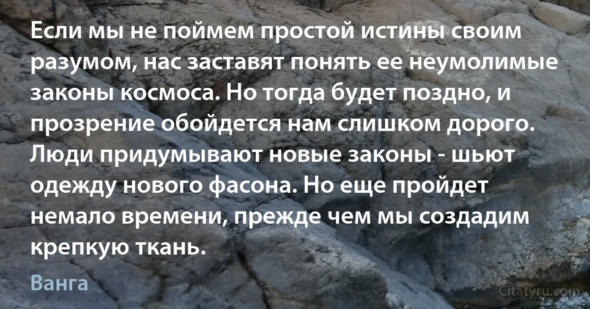 Если мы не поймем простой истины своим разумом, нас заставят понять ее неумолимые законы космоса. Но тогда будет поздно, и прозрение обойдется нам слишком дорого. Люди придумывают новые законы - шьют одежду нового фасона. Но еще пройдет немало времени, прежде чем мы создадим крепкую ткань. (Ванга)