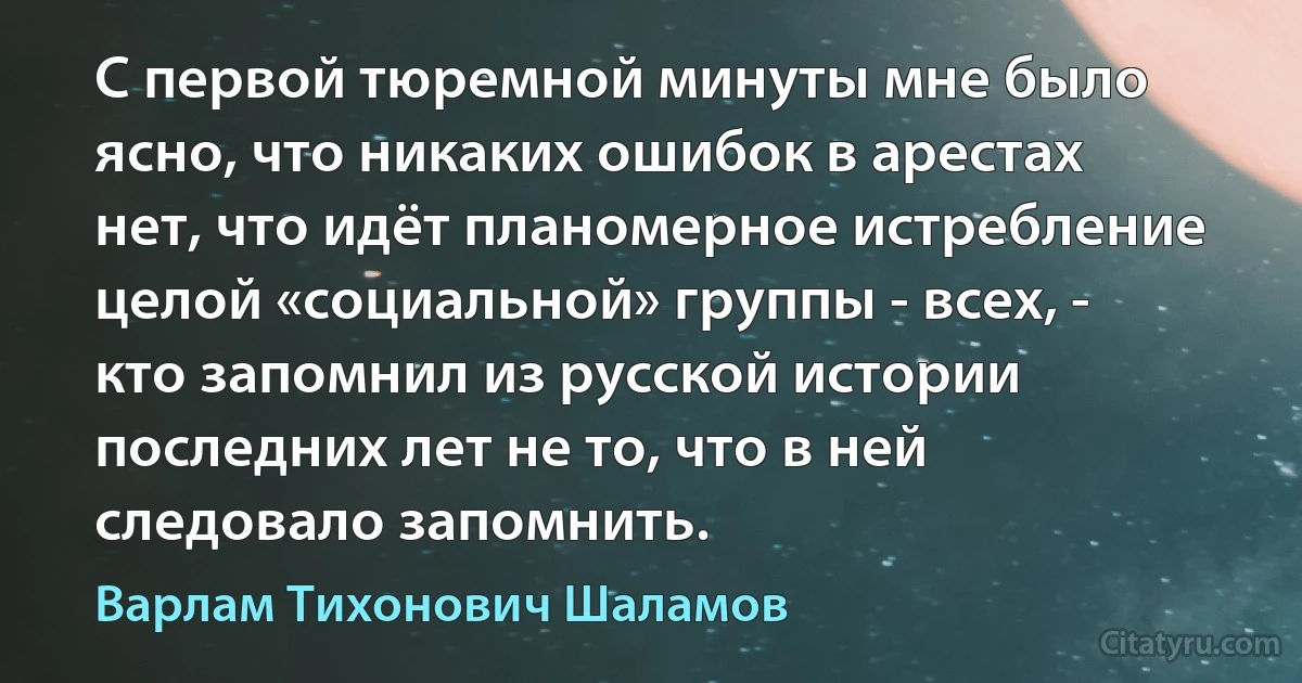 С первой тюремной минуты мне было ясно, что никаких ошибок в арестах нет, что идёт планомерное истребление целой «социальной» группы - всех, - кто запомнил из русской истории последних лет не то, что в ней следовало запомнить. (Варлам Тихонович Шаламов)