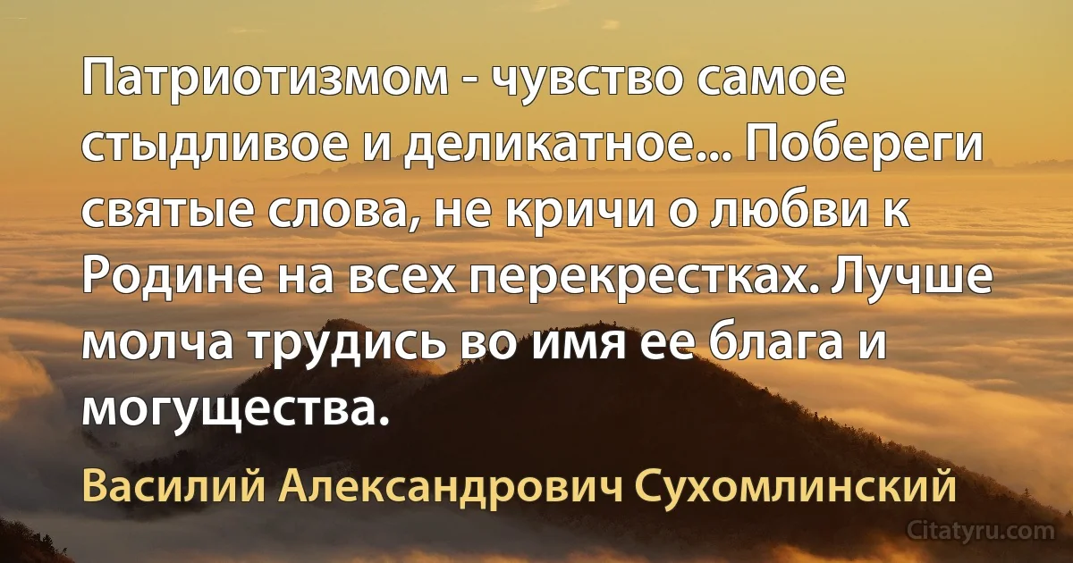 Патриотизмом - чувство самое стыдливое и деликатное... Побереги святые слова, не кричи о любви к Родине на всех перекрестках. Лучше молча трудись во имя ее блага и могущества. (Василий Александрович Сухомлинский)