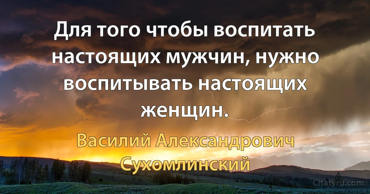 Для того чтобы воспитать настоящих мужчин, нужно воспитывать настоящих женщин. (Василий Александрович Сухомлинский)