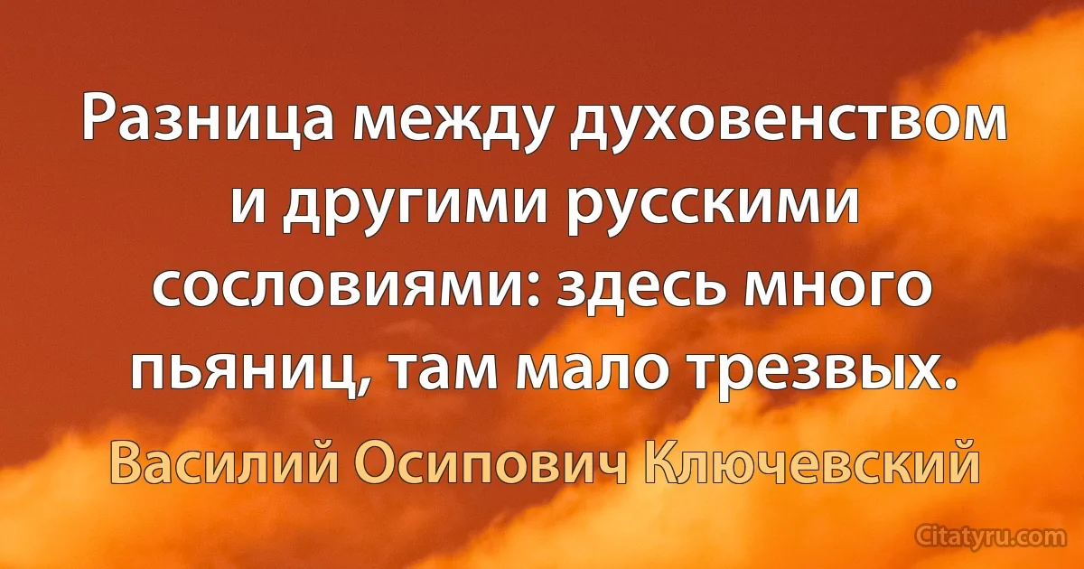 Разница между духовенством и другими русскими сословиями: здесь много пьяниц, там мало трезвых. (Василий Осипович Ключевский)