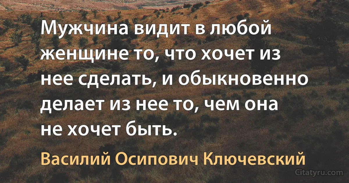 Мужчина видит в любой женщине то, что хочет из нее сделать, и обыкновенно делает из нее то, чем она не хочет быть. (Василий Осипович Ключевский)