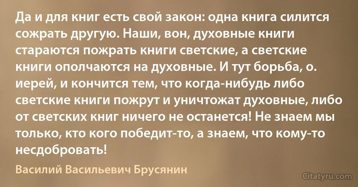 Да и для книг есть свой закон: одна книга силится сожрать другую. Наши, вон, духовные книги стараются пожрать книги светские, а светские книги ополчаются на духовные. И тут борьба, о. иерей, и кончится тем, что когда-нибудь либо светские книги пожрут и уничтожат духовные, либо от светских книг ничего не останется! Не знаем мы только, кто кого победит-то, а знаем, что кому-то несдобровать! (Василий Васильевич Брусянин)