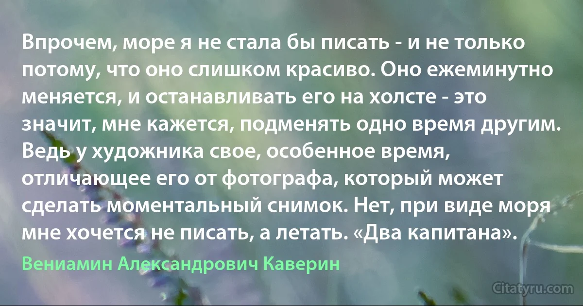 Впрочем, море я не стала бы писать - и не только потому, что оно слишком красиво. Оно ежеминутно меняется, и останавливать его на холсте - это значит, мне кажется, подменять одно время другим. Ведь у художника свое, особенное время, отличающее его от фотографа, который может сделать моментальный снимок. Нет, при виде моря мне хочется не писать, а летать. «Два капитана». (Вениамин Александрович Каверин)