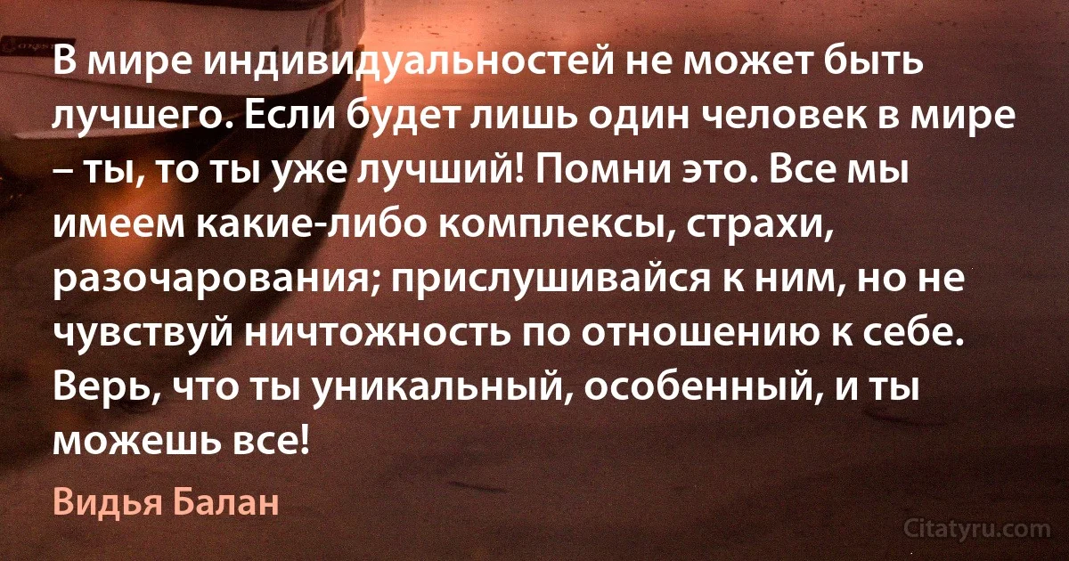 В мире индивидуальностей не может быть лучшего. Если будет лишь один человек в мире – ты, то ты уже лучший! Помни это. Все мы имеем какие-либо комплексы, страхи, разочарования; прислушивайся к ним, но не чувствуй ничтожность по отношению к себе. Верь, что ты уникальный, особенный, и ты можешь все! (Видья Балан)