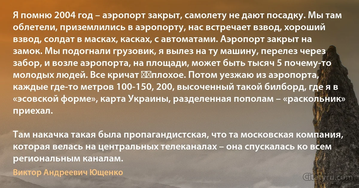 Я помню 2004 год – аэропорт закрыт, самолету не дают посадку. Мы там облетели, приземлились в аэропорту, нас встречает взвод, хороший взвод, солдат в масках, касках, с автоматами. Аэропорт закрыт на замок. Мы подогнали грузовик, я вылез на ту машину, перелез через забор, и возле аэропорта, на площади, может быть тысяч 5 почему-то молодых людей. Все кричат ​​плохое. Потом уезжаю из аэропорта, каждые где-то метров 100-150, 200, высоченный такой билборд, где я в «эсовской форме», карта Украины, разделенная пополам – «раскольник» приехал.

Там накачка такая была пропагандистская, что та московская компания, которая велась на центральных телеканалах – она спускалась ко всем региональным каналам. (Виктор Андреевич Ющенко)