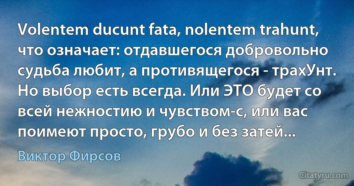 Volentem ducunt fata, nolentem trahunt, что означает: отдавшегося добровольно судьба любит, а противящегося - трахУнт. Но выбор есть всегда. Или ЭТО будет со всей нежностию и чувством-с, или вас поимеют просто, грубо и без затей... (Виктор Фирсов)