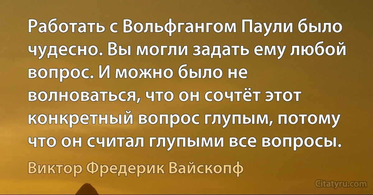 Работать с Вольфгангом Паули было чудесно. Вы могли задать ему любой вопрос. И можно было не волноваться, что он сочтёт этот конкретный вопрос глупым, потому что он считал глупыми все вопросы. (Виктор Фредерик Вайскопф)