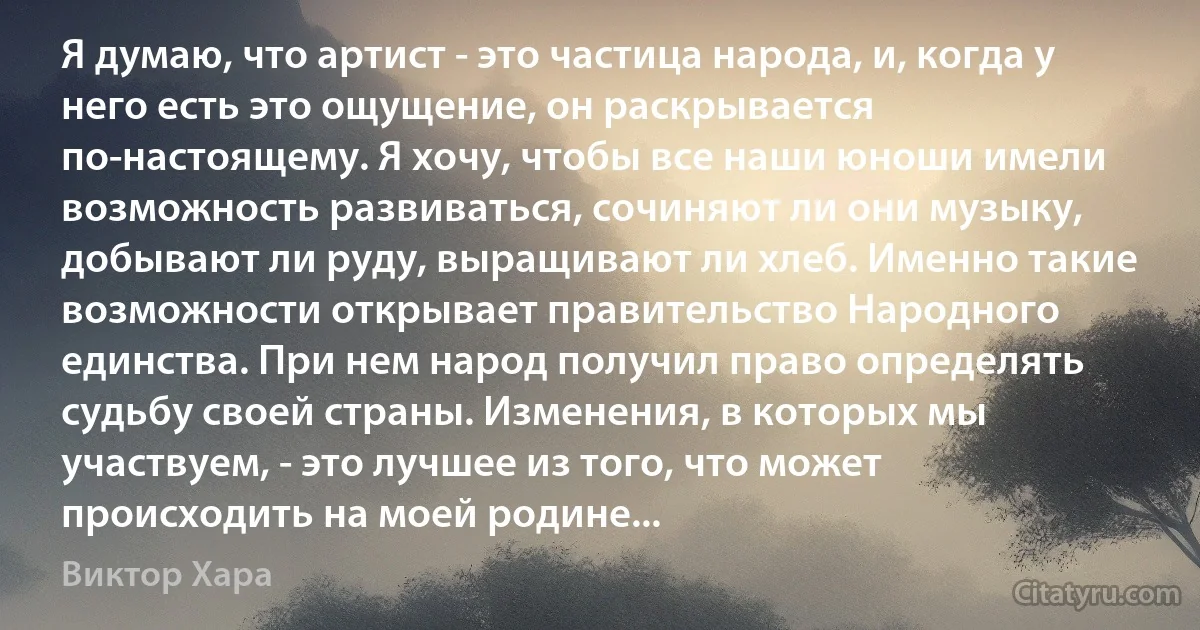 Я думаю, что артист - это частица народа, и, когда у него есть это ощущение, он раскрывается по-настоящему. Я хочу, чтобы все наши юноши имели возможность развиваться, сочиняют ли они музыку, добывают ли руду, выращивают ли хлеб. Именно такие возможности открывает правительство Народного единства. При нем народ получил право определять судьбу своей страны. Изменения, в которых мы участвуем, - это лучшее из того, что может происходить на моей родине... (Виктор Хара)