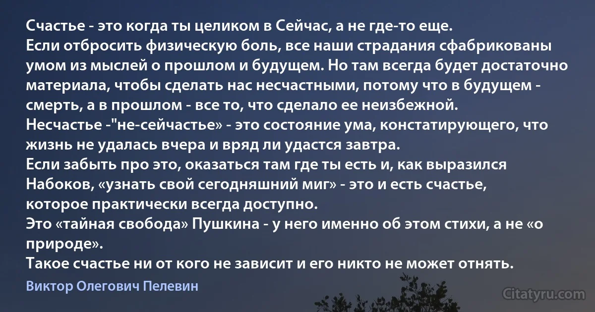 Счастье - это когда ты целиком в Сейчас, а не где-то еще. 
Если отбросить физическую боль, все наши страдания сфабрикованы умом из мыслей о прошлом и будущем. Но там всегда будет достаточно материала, чтобы сделать нас несчастными, потому что в будущем - смерть, а в прошлом - все то, что сделало ее неизбежной. 
Несчастье -"не-сейчастье» - это состояние ума, констатирующего, что жизнь не удалась вчера и вряд ли удастся завтра.
Если забыть про это, оказаться там где ты есть и, как выразился Набоков, «узнать свой сегодняшний миг» - это и есть счастье, которое практически всегда доступно. 
Это «тайная свобода» Пушкина - у него именно об этом стихи, а не «о природе». 
Такое счастье ни от кого не зависит и его никто не может отнять. (Виктор Олегович Пелевин)