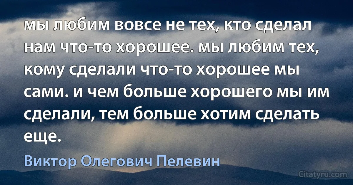 мы любим вовсе не тех, кто сделал нам что-то хорошее. мы любим тех, кому сделали что-то хорошее мы сами. и чем больше хорошего мы им сделали, тем больше хотим сделать еще. (Виктор Олегович Пелевин)