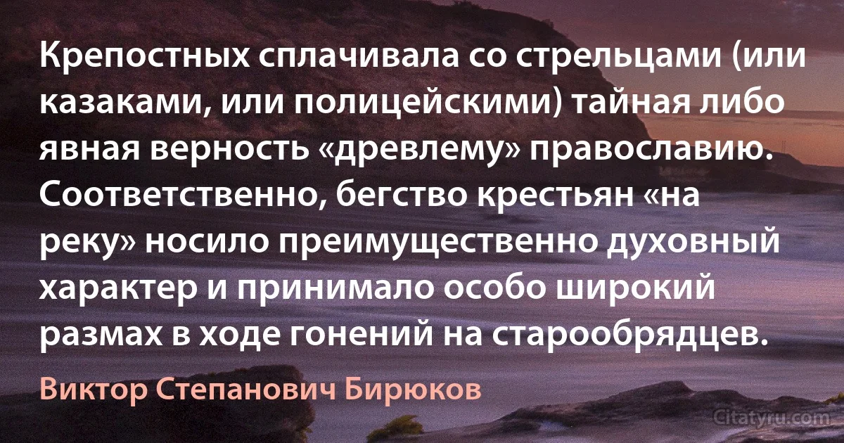 Крепостных сплачивала со стрельцами (или казаками, или полицейскими) тайная либо явная верность «древлему» православию. Соответственно, бегство крестьян «на реку» носило преимущественно духовный характер и принимало особо широкий размах в ходе гонений на старообрядцев. (Виктор Степанович Бирюков)