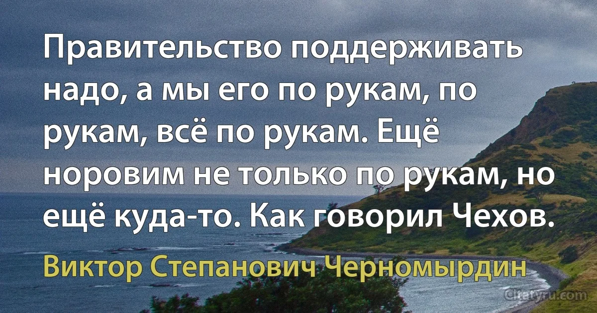 Правительство поддерживать надо, а мы его по рукам, по рукам, всё по рукам. Ещё норовим не только по рукам, но ещё куда-то. Как говорил Чехов. (Виктор Степанович Черномырдин)