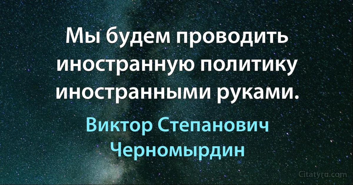 Мы будем проводить иностранную политику иностранными руками. (Виктор Степанович Черномырдин)