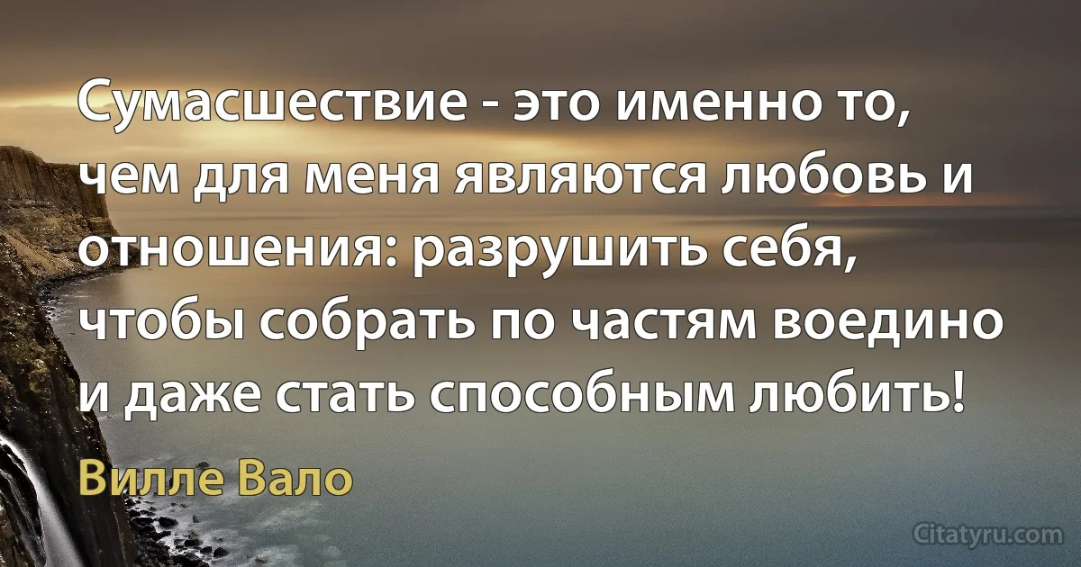 Сумасшествие - это именно то, чем для меня являются любовь и отношения: разрушить себя, чтобы собрать по частям воедино и даже стать способным любить! (Вилле Вало)