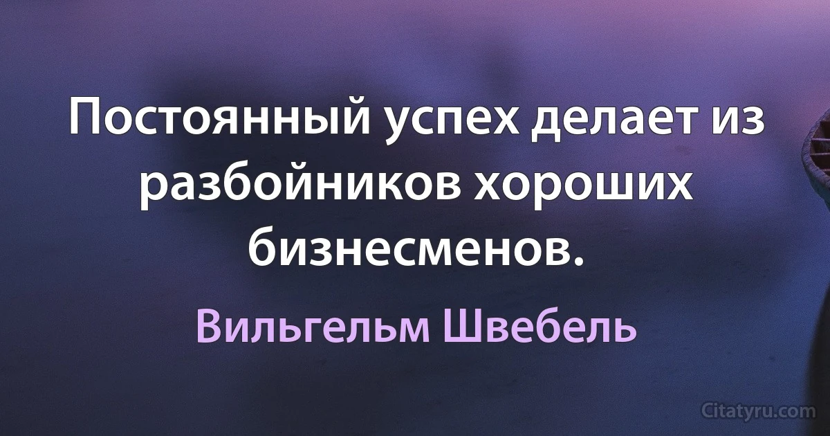 Постоянный успех делает из разбойников хороших бизнесменов. (Вильгельм Швебель)