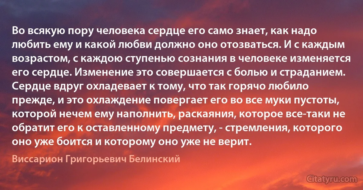 Во всякую пору человека сердце его само знает, как надо любить ему и какой любви должно оно отозваться. И с каждым возрастом, с каждою ступенью сознания в человеке изменяется его сердце. Изменение это совершается с болью и страданием.
Сердце вдруг охладевает к тому, что так горячо любило прежде, и это охлаждение повергает его во все муки пустоты, которой нечем ему наполнить, раскаяния, которое все-таки не обратит его к оставленному предмету, - стремления, которого оно уже боится и которому оно уже не верит. (Виссарион Григорьевич Белинский)