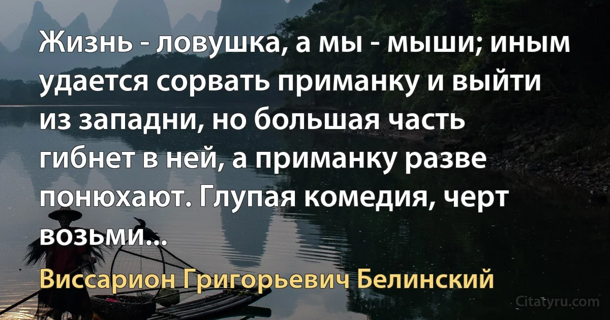 Жизнь - ловушка, а мы - мыши; иным удается сорвать приманку и выйти из западни, но большая часть гибнет в ней, а приманку разве понюхают. Глупая комедия, черт возьми... (Виссарион Григорьевич Белинский)