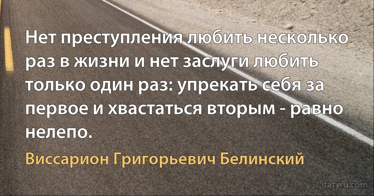 Нет преступления любить несколько раз в жизни и нет заслуги любить только один раз: упрекать себя за первое и хвастаться вторым - равно нелепо. (Виссарион Григорьевич Белинский)