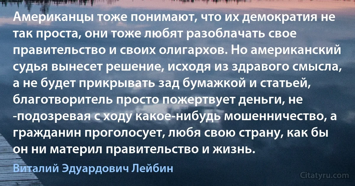 Американцы тоже понимают, что их демократия не так проста, они тоже любят разоблачать свое правительство и своих олигархов. Но американский судья вынесет решение, исходя из здравого смысла, а не будет прикрывать зад бумажкой и статьей, благотворитель просто пожертвует деньги, не ­подозревая с ходу какое-нибудь мошенничество, а гражданин проголосует, любя свою страну, как бы он ни материл правительство и жизнь. (Виталий Эдуардович Лейбин)