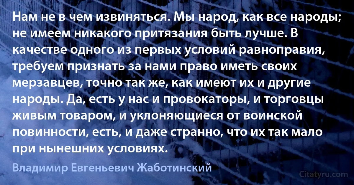 Нам не в чем извиняться. Мы народ, как все народы; не имеем никакого притязания быть лучше. В качестве одного из первых условий равноправия, требуем признать за нами право иметь своих мерзавцев, точно так же, как имеют их и другие народы. Да, есть у нас и провокаторы, и торговцы живым товаром, и уклоняющиеся от воинской повинности, есть, и даже странно, что их так мало при нынешних условиях. (Владимир Евгеньевич Жаботинский)