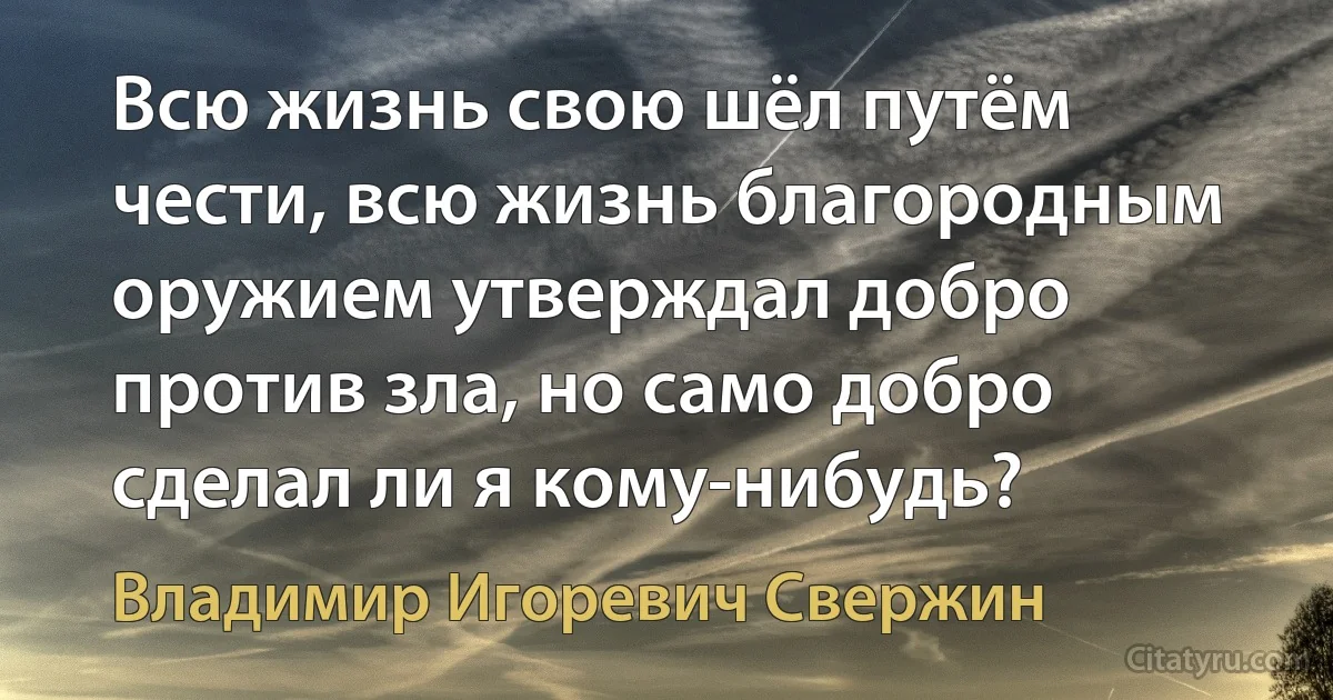 Всю жизнь свою шёл путём чести, всю жизнь благородным оружием утверждал добро против зла, но само добро сделал ли я кому-нибудь? (Владимир Игоревич Свержин)