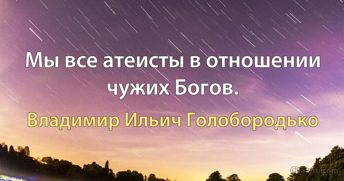 Мы все атеисты в отношении чужих Богов. (Владимир Ильич Голобородько)