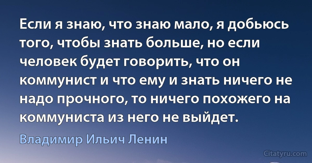 Если я знаю, что знаю мало, я добьюсь того, чтобы знать больше, но если человек будет говорить, что он коммунист и что ему и знать ничего не надо прочного, то ничего похожего на коммуниста из него не выйдет. (Владимир Ильич Ленин)