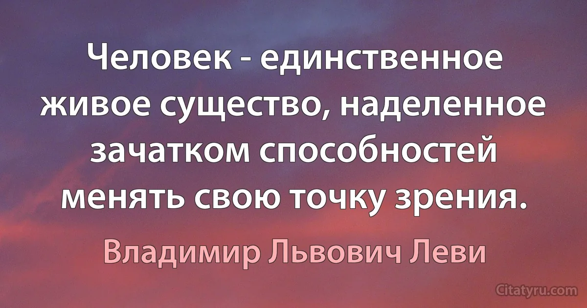 Человек - единственное живое существо, наделенное зачатком способностей менять свою точку зрения. (Владимир Львович Леви)