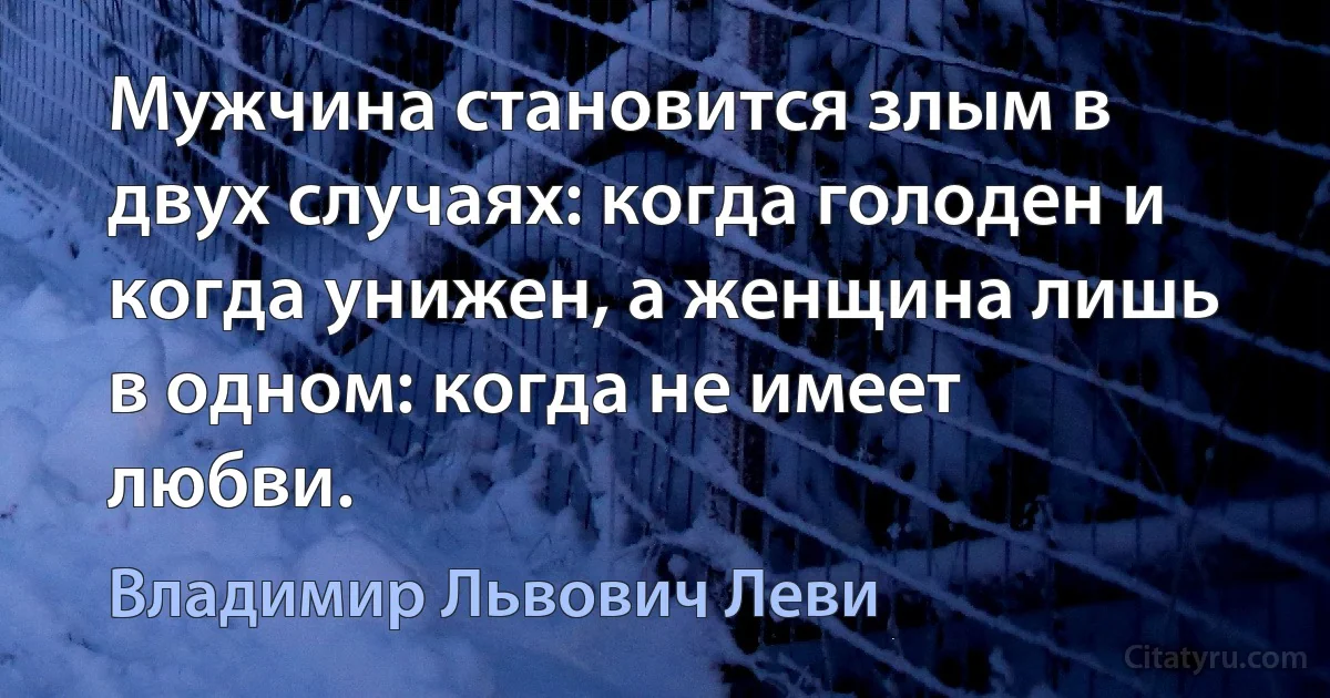 Мужчина становится злым в двух случаях: когда голоден и когда унижен, а женщина лишь в одном: когда не имеет любви. (Владимир Львович Леви)