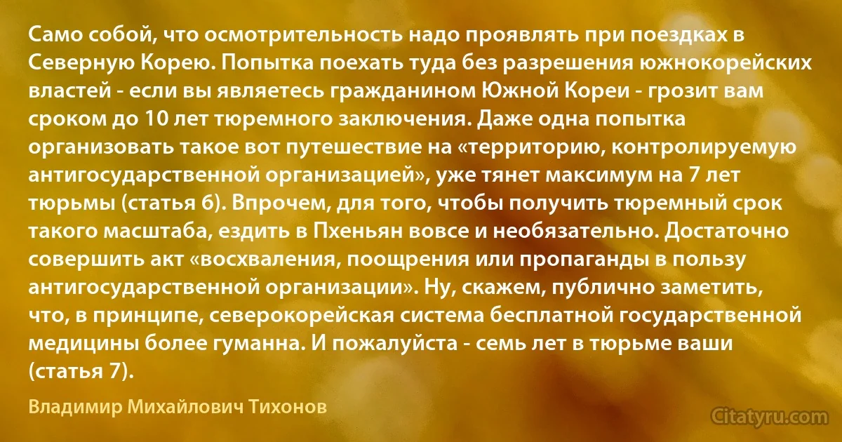 Само собой, что осмотрительность надо проявлять при поездках в Северную Корею. Попытка поехать туда без разрешения южнокорейских властей - если вы являетесь гражданином Южной Кореи - грозит вам сроком до 10 лет тюремного заключения. Даже одна попытка организовать такое вот путешествие на «территорию, контролируемую антигосударственной организацией», уже тянет максимум на 7 лет тюрьмы (статья 6). Впрочем, для того, чтобы получить тюремный срок такого масштаба, ездить в Пхеньян вовсе и необязательно. Достаточно совершить акт «восхваления, поощрения или пропаганды в пользу антигосударственной организации». Ну, скажем, публично заметить, что, в принципе, северокорейская система бесплатной государственной медицины более гуманна. И пожалуйста - семь лет в тюрьме ваши (статья 7). (Владимир Михайлович Тихонов)