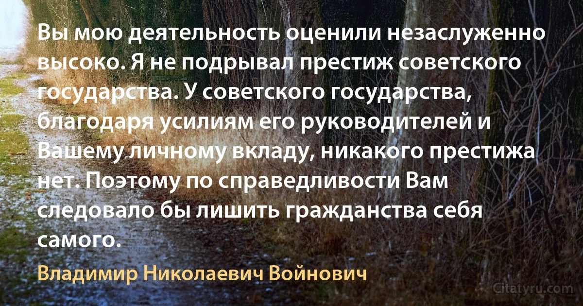 Вы мою деятельность оценили незаслуженно высоко. Я не подрывал престиж советского государства. У советского государства, благодаря усилиям его руководителей и Вашему личному вкладу, никакого престижа нет. Поэтому по справедливости Вам следовало бы лишить гражданства себя самого. (Владимир Николаевич Войнович)