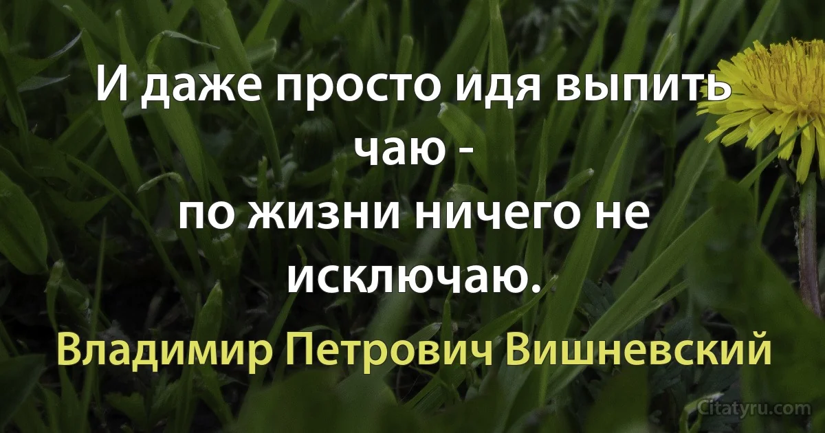 И даже просто идя выпить чаю -
по жизни ничего не исключаю. (Владимир Петрович Вишневский)