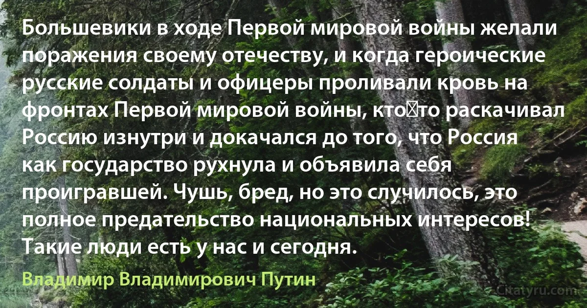 Большевики в ходе Первой мировой войны желали поражения своему отечеству, и когда героические русские солдаты и офицеры проливали кровь на фронтах Первой мировой войны, кто‑то раскачивал Россию изнутри и докачался до того, что Россия как государство рухнула и объявила себя проигравшей. Чушь, бред, но это случилось, это полное предательство национальных интересов! Такие люди есть у нас и сегодня. (Владимир Владимирович Путин)