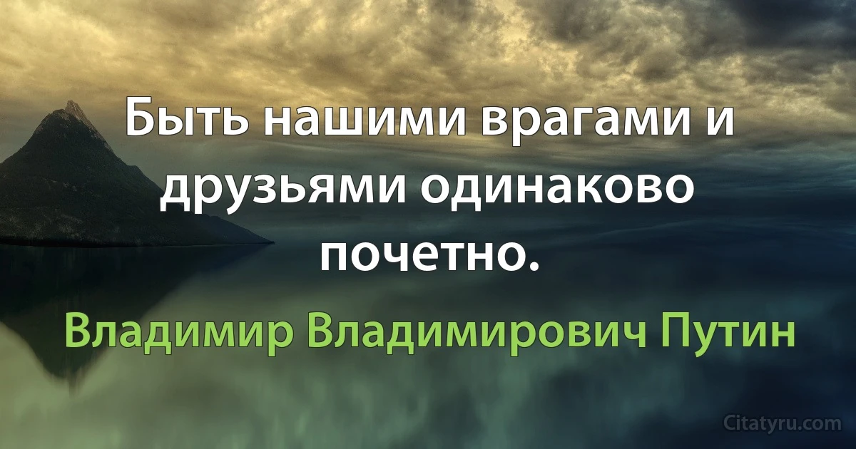 Быть нашими врагами и друзьями одинаково почетно. (Владимир Владимирович Путин)