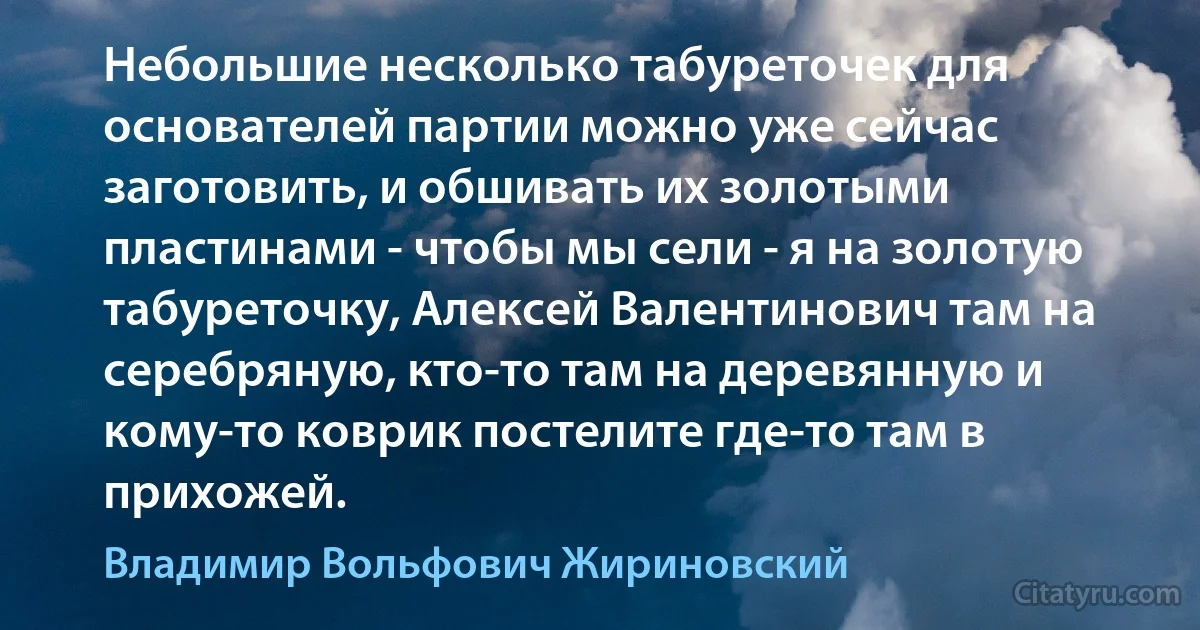 Небольшие несколько табуреточек для основателей партии можно уже сейчас заготовить, и обшивать их золотыми пластинами - чтобы мы сели - я на золотую табуреточку, Алексей Валентинович там на серебряную, кто-то там на деревянную и кому-то коврик постелите где-то там в прихожей. (Владимир Вольфович Жириновский)