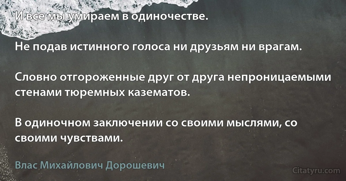 И все мы умираем в одиночестве.

Не подав истинного голоса ни друзьям ни врагам.

Словно отгороженные друг от друга непроницаемыми стенами тюремных казематов.

В одиночном заключении со своими мыслями, со своими чувствами. (Влас Михайлович Дорошевич)