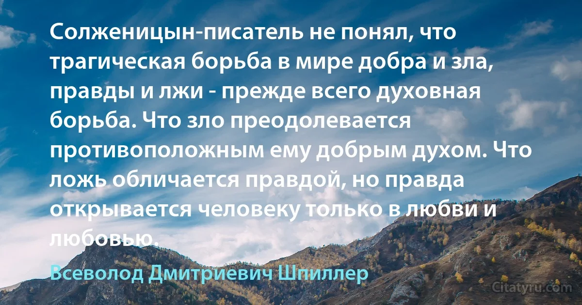 Солженицын-писатель не понял, что трагическая борьба в мире добра и зла, правды и лжи - прежде всего духовная борьба. Что зло преодолевается противоположным ему добрым духом. Что ложь обличается правдой, но правда открывается человеку только в любви и любовью. (Всеволод Дмитриевич Шпиллер)