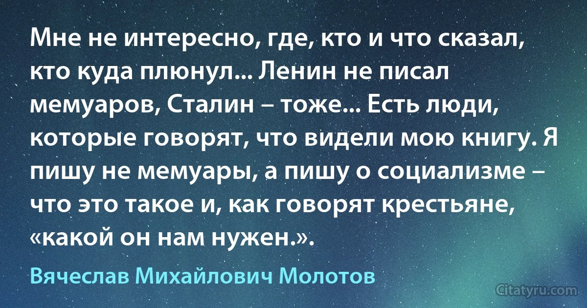 Мне не интересно, где, кто и что сказал, кто куда плюнул... Ленин не писал мемуаров, Сталин – тоже... Есть люди, которые говорят, что видели мою книгу. Я пишу не мемуары, а пишу о социализме – что это такое и, как говорят крестьяне, «какой он нам нужен.». (Вячеслав Михайлович Молотов)