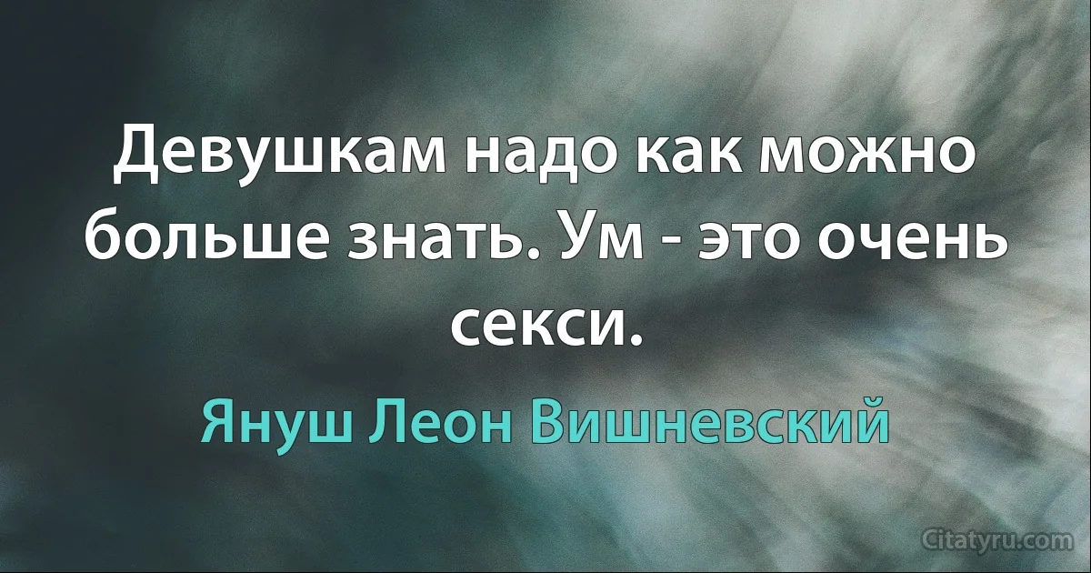 Девушкам надо как можно больше знать. Ум - это очень секси. (Януш Леон Вишневский)