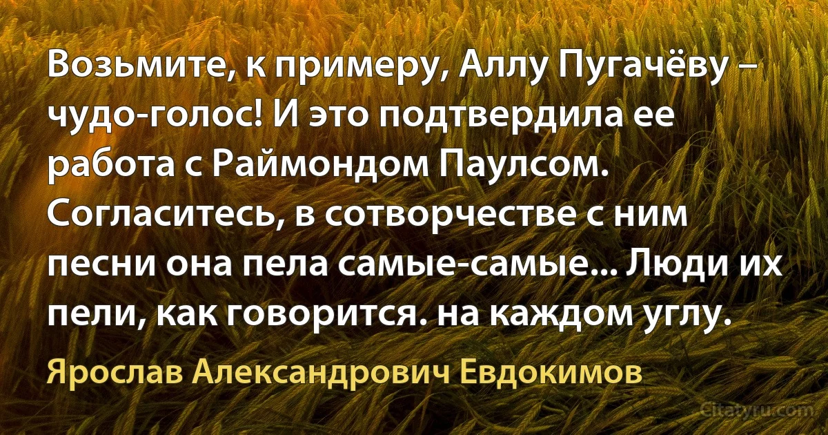 Возьмите, к примеру, Аллу Пугачёву – чудо-голос! И это подтвердила ее работа с Раймондом Паулсом. Согласитесь, в сотворчестве с ним песни она пела самые-самые... Люди их пели, как говорится. на каждом углу. (Ярослав Александрович Евдокимов)